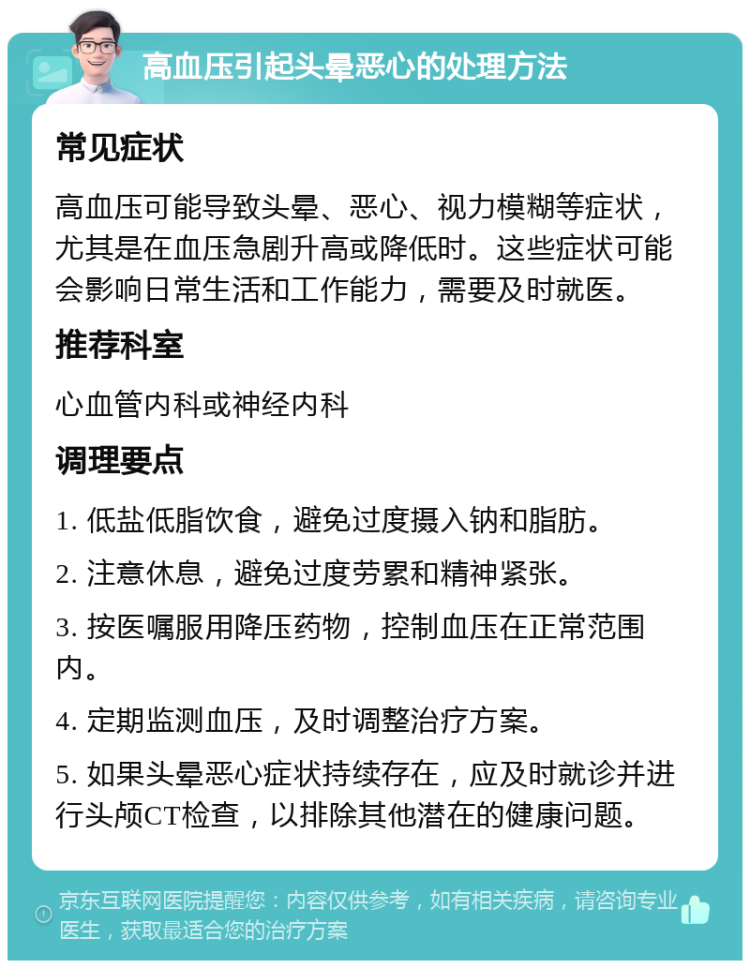 高血压引起头晕恶心的处理方法 常见症状 高血压可能导致头晕、恶心、视力模糊等症状，尤其是在血压急剧升高或降低时。这些症状可能会影响日常生活和工作能力，需要及时就医。 推荐科室 心血管内科或神经内科 调理要点 1. 低盐低脂饮食，避免过度摄入钠和脂肪。 2. 注意休息，避免过度劳累和精神紧张。 3. 按医嘱服用降压药物，控制血压在正常范围内。 4. 定期监测血压，及时调整治疗方案。 5. 如果头晕恶心症状持续存在，应及时就诊并进行头颅CT检查，以排除其他潜在的健康问题。