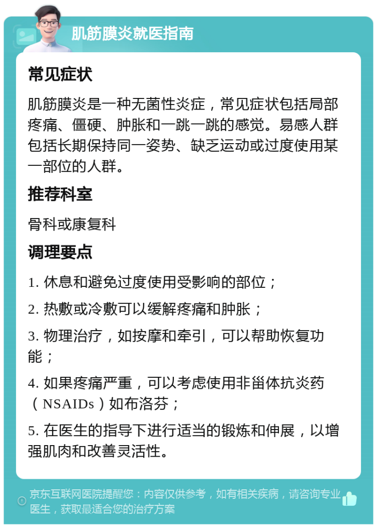 肌筋膜炎就医指南 常见症状 肌筋膜炎是一种无菌性炎症，常见症状包括局部疼痛、僵硬、肿胀和一跳一跳的感觉。易感人群包括长期保持同一姿势、缺乏运动或过度使用某一部位的人群。 推荐科室 骨科或康复科 调理要点 1. 休息和避免过度使用受影响的部位； 2. 热敷或冷敷可以缓解疼痛和肿胀； 3. 物理治疗，如按摩和牵引，可以帮助恢复功能； 4. 如果疼痛严重，可以考虑使用非甾体抗炎药（NSAIDs）如布洛芬； 5. 在医生的指导下进行适当的锻炼和伸展，以增强肌肉和改善灵活性。