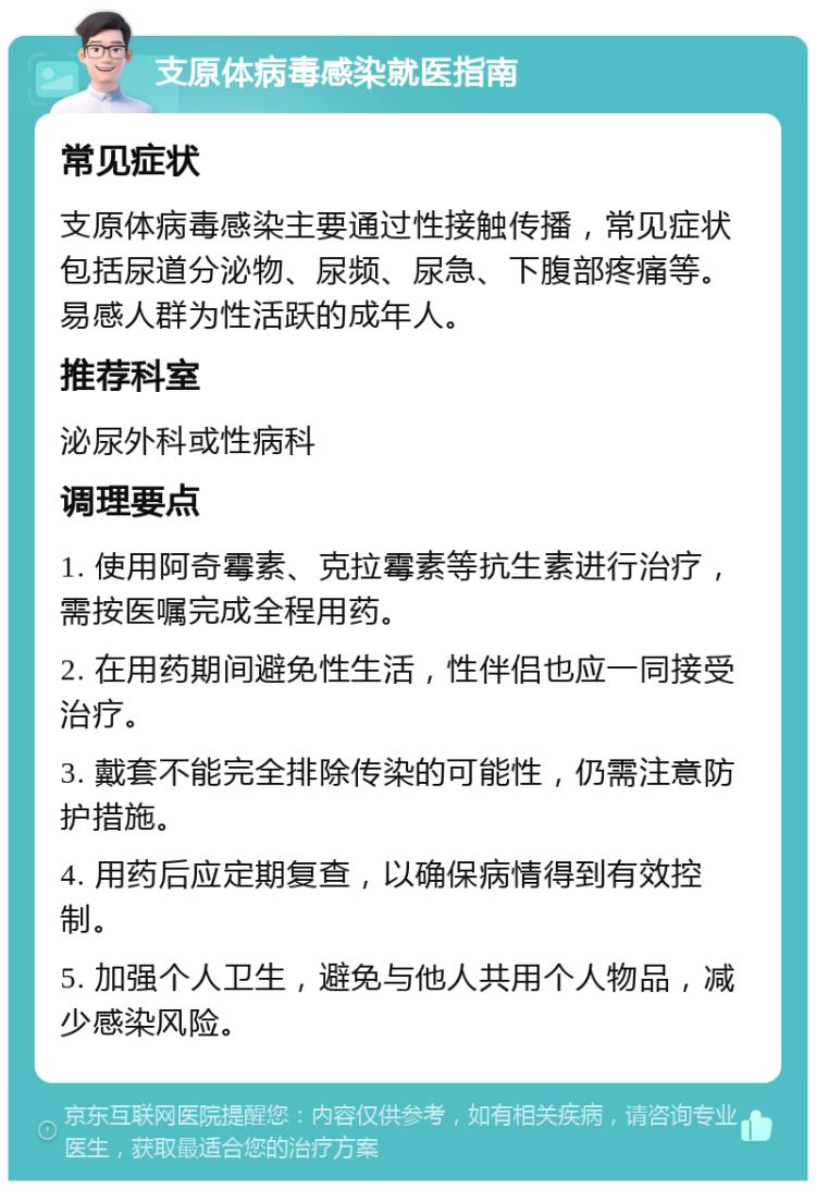 支原体病毒感染就医指南 常见症状 支原体病毒感染主要通过性接触传播，常见症状包括尿道分泌物、尿频、尿急、下腹部疼痛等。易感人群为性活跃的成年人。 推荐科室 泌尿外科或性病科 调理要点 1. 使用阿奇霉素、克拉霉素等抗生素进行治疗，需按医嘱完成全程用药。 2. 在用药期间避免性生活，性伴侣也应一同接受治疗。 3. 戴套不能完全排除传染的可能性，仍需注意防护措施。 4. 用药后应定期复查，以确保病情得到有效控制。 5. 加强个人卫生，避免与他人共用个人物品，减少感染风险。