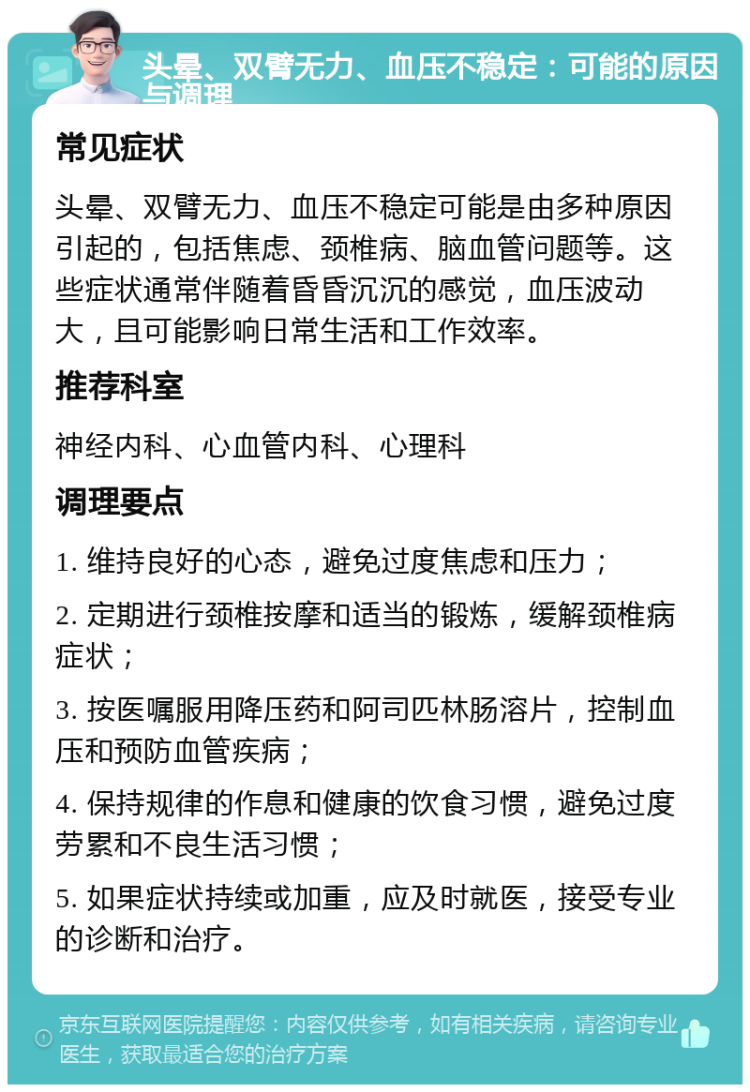 头晕、双臂无力、血压不稳定：可能的原因与调理 常见症状 头晕、双臂无力、血压不稳定可能是由多种原因引起的，包括焦虑、颈椎病、脑血管问题等。这些症状通常伴随着昏昏沉沉的感觉，血压波动大，且可能影响日常生活和工作效率。 推荐科室 神经内科、心血管内科、心理科 调理要点 1. 维持良好的心态，避免过度焦虑和压力； 2. 定期进行颈椎按摩和适当的锻炼，缓解颈椎病症状； 3. 按医嘱服用降压药和阿司匹林肠溶片，控制血压和预防血管疾病； 4. 保持规律的作息和健康的饮食习惯，避免过度劳累和不良生活习惯； 5. 如果症状持续或加重，应及时就医，接受专业的诊断和治疗。