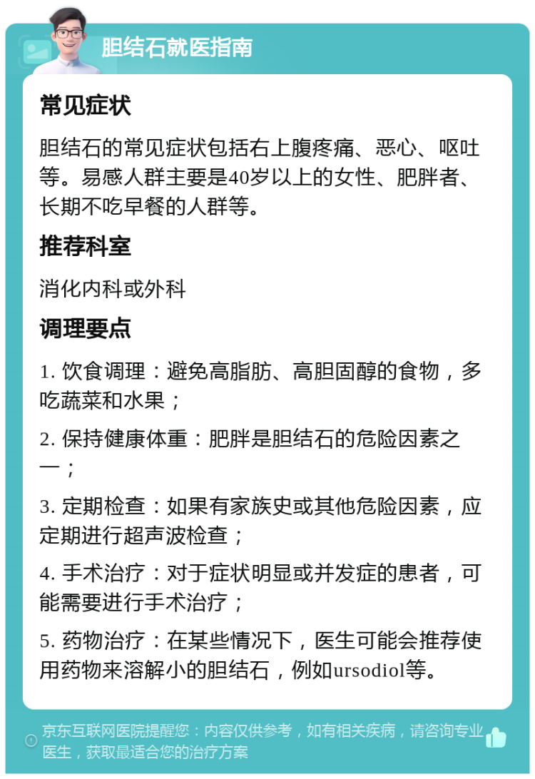 胆结石就医指南 常见症状 胆结石的常见症状包括右上腹疼痛、恶心、呕吐等。易感人群主要是40岁以上的女性、肥胖者、长期不吃早餐的人群等。 推荐科室 消化内科或外科 调理要点 1. 饮食调理：避免高脂肪、高胆固醇的食物，多吃蔬菜和水果； 2. 保持健康体重：肥胖是胆结石的危险因素之一； 3. 定期检查：如果有家族史或其他危险因素，应定期进行超声波检查； 4. 手术治疗：对于症状明显或并发症的患者，可能需要进行手术治疗； 5. 药物治疗：在某些情况下，医生可能会推荐使用药物来溶解小的胆结石，例如ursodiol等。