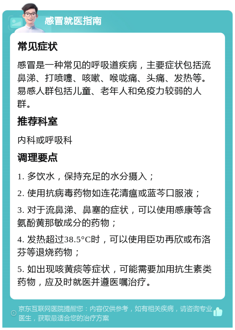 感冒就医指南 常见症状 感冒是一种常见的呼吸道疾病，主要症状包括流鼻涕、打喷嚏、咳嗽、喉咙痛、头痛、发热等。易感人群包括儿童、老年人和免疫力较弱的人群。 推荐科室 内科或呼吸科 调理要点 1. 多饮水，保持充足的水分摄入； 2. 使用抗病毒药物如连花清瘟或蓝芩口服液； 3. 对于流鼻涕、鼻塞的症状，可以使用感康等含氨酚黄那敏成分的药物； 4. 发热超过38.5°C时，可以使用臣功再欣或布洛芬等退烧药物； 5. 如出现咳黄痰等症状，可能需要加用抗生素类药物，应及时就医并遵医嘱治疗。