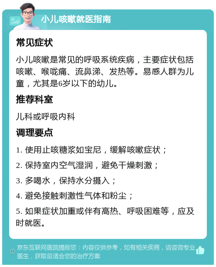 小儿咳嗽就医指南 常见症状 小儿咳嗽是常见的呼吸系统疾病，主要症状包括咳嗽、喉咙痛、流鼻涕、发热等。易感人群为儿童，尤其是6岁以下的幼儿。 推荐科室 儿科或呼吸内科 调理要点 1. 使用止咳糖浆如宝尼，缓解咳嗽症状； 2. 保持室内空气湿润，避免干燥刺激； 3. 多喝水，保持水分摄入； 4. 避免接触刺激性气体和粉尘； 5. 如果症状加重或伴有高热、呼吸困难等，应及时就医。