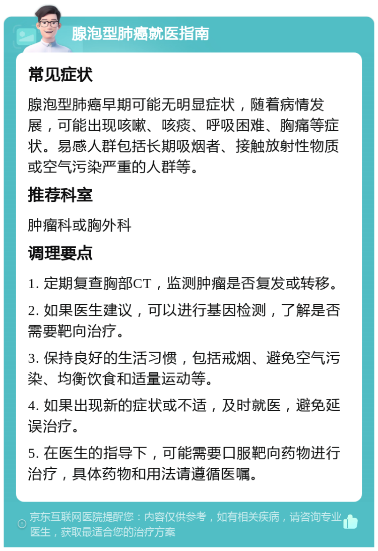 腺泡型肺癌就医指南 常见症状 腺泡型肺癌早期可能无明显症状，随着病情发展，可能出现咳嗽、咳痰、呼吸困难、胸痛等症状。易感人群包括长期吸烟者、接触放射性物质或空气污染严重的人群等。 推荐科室 肿瘤科或胸外科 调理要点 1. 定期复查胸部CT，监测肿瘤是否复发或转移。 2. 如果医生建议，可以进行基因检测，了解是否需要靶向治疗。 3. 保持良好的生活习惯，包括戒烟、避免空气污染、均衡饮食和适量运动等。 4. 如果出现新的症状或不适，及时就医，避免延误治疗。 5. 在医生的指导下，可能需要口服靶向药物进行治疗，具体药物和用法请遵循医嘱。