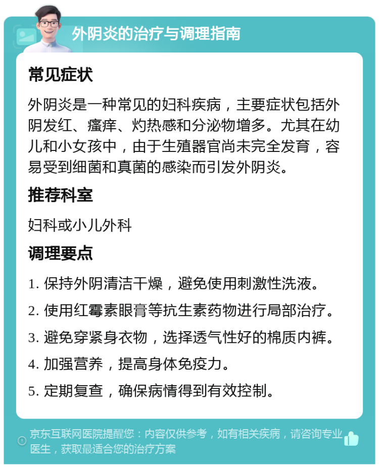 外阴炎的治疗与调理指南 常见症状 外阴炎是一种常见的妇科疾病，主要症状包括外阴发红、瘙痒、灼热感和分泌物增多。尤其在幼儿和小女孩中，由于生殖器官尚未完全发育，容易受到细菌和真菌的感染而引发外阴炎。 推荐科室 妇科或小儿外科 调理要点 1. 保持外阴清洁干燥，避免使用刺激性洗液。 2. 使用红霉素眼膏等抗生素药物进行局部治疗。 3. 避免穿紧身衣物，选择透气性好的棉质内裤。 4. 加强营养，提高身体免疫力。 5. 定期复查，确保病情得到有效控制。