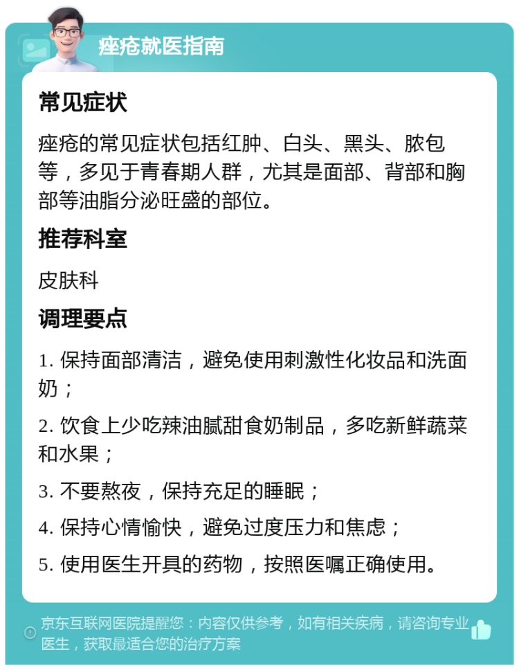 痤疮就医指南 常见症状 痤疮的常见症状包括红肿、白头、黑头、脓包等，多见于青春期人群，尤其是面部、背部和胸部等油脂分泌旺盛的部位。 推荐科室 皮肤科 调理要点 1. 保持面部清洁，避免使用刺激性化妆品和洗面奶； 2. 饮食上少吃辣油腻甜食奶制品，多吃新鲜蔬菜和水果； 3. 不要熬夜，保持充足的睡眠； 4. 保持心情愉快，避免过度压力和焦虑； 5. 使用医生开具的药物，按照医嘱正确使用。