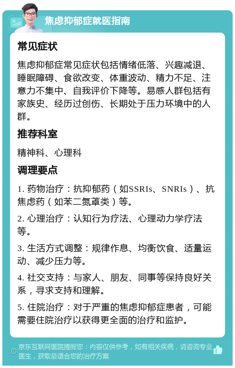 焦虑抑郁症就医指南 常见症状 焦虑抑郁症常见症状包括情绪低落、兴趣减退、睡眠障碍、食欲改变、体重波动、精力不足、注意力不集中、自我评价下降等。易感人群包括有家族史、经历过创伤、长期处于压力环境中的人群。 推荐科室 精神科、心理科 调理要点 1. 药物治疗：抗抑郁药（如SSRIs、SNRIs）、抗焦虑药（如苯二氮䓬类）等。 2. 心理治疗：认知行为疗法、心理动力学疗法等。 3. 生活方式调整：规律作息、均衡饮食、适量运动、减少压力等。 4. 社交支持：与家人、朋友、同事等保持良好关系，寻求支持和理解。 5. 住院治疗：对于严重的焦虑抑郁症患者，可能需要住院治疗以获得更全面的治疗和监护。