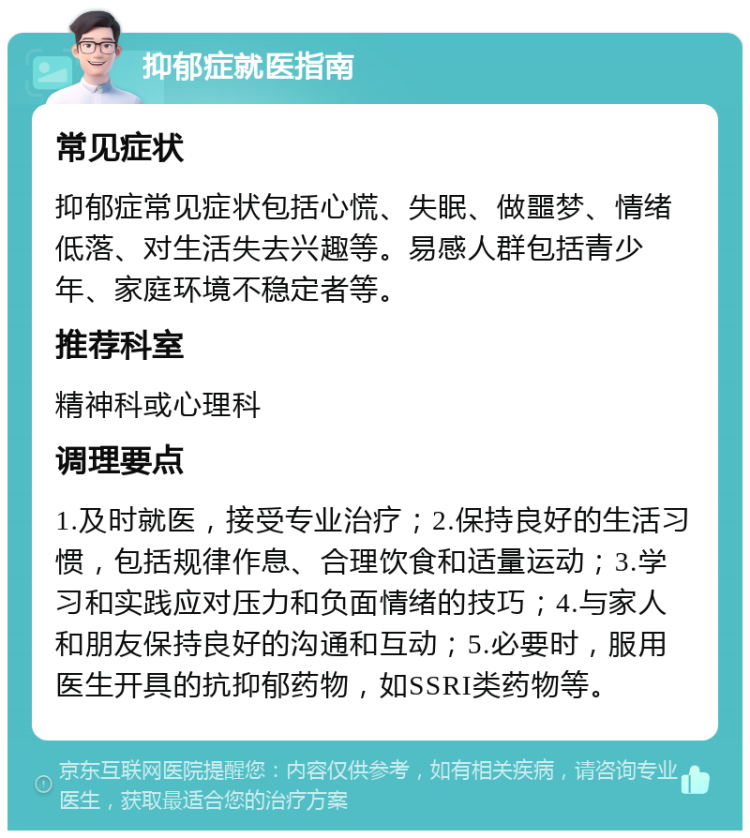 抑郁症就医指南 常见症状 抑郁症常见症状包括心慌、失眠、做噩梦、情绪低落、对生活失去兴趣等。易感人群包括青少年、家庭环境不稳定者等。 推荐科室 精神科或心理科 调理要点 1.及时就医，接受专业治疗；2.保持良好的生活习惯，包括规律作息、合理饮食和适量运动；3.学习和实践应对压力和负面情绪的技巧；4.与家人和朋友保持良好的沟通和互动；5.必要时，服用医生开具的抗抑郁药物，如SSRI类药物等。