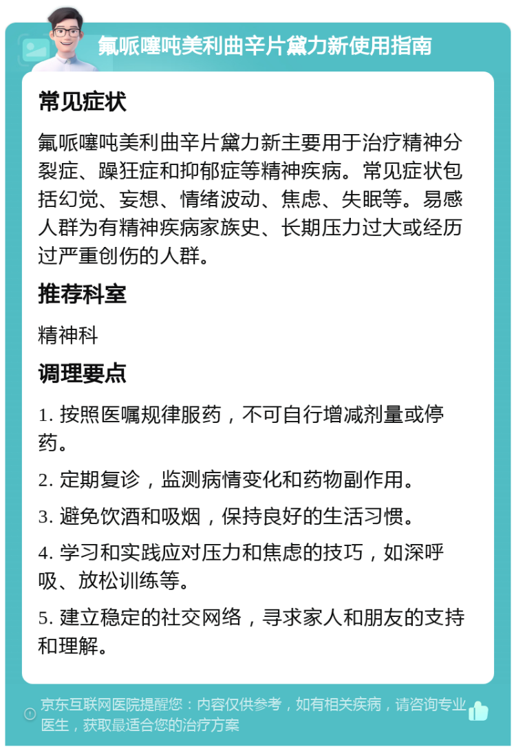 氟哌噻吨美利曲辛片黛力新使用指南 常见症状 氟哌噻吨美利曲辛片黛力新主要用于治疗精神分裂症、躁狂症和抑郁症等精神疾病。常见症状包括幻觉、妄想、情绪波动、焦虑、失眠等。易感人群为有精神疾病家族史、长期压力过大或经历过严重创伤的人群。 推荐科室 精神科 调理要点 1. 按照医嘱规律服药，不可自行增减剂量或停药。 2. 定期复诊，监测病情变化和药物副作用。 3. 避免饮酒和吸烟，保持良好的生活习惯。 4. 学习和实践应对压力和焦虑的技巧，如深呼吸、放松训练等。 5. 建立稳定的社交网络，寻求家人和朋友的支持和理解。