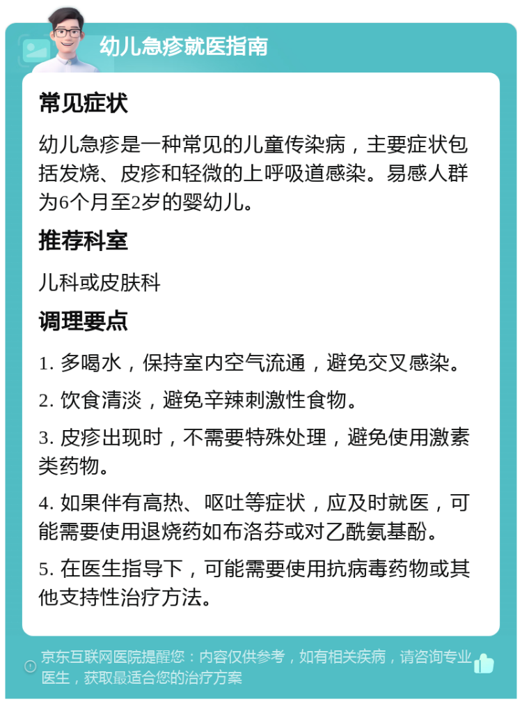 幼儿急疹就医指南 常见症状 幼儿急疹是一种常见的儿童传染病，主要症状包括发烧、皮疹和轻微的上呼吸道感染。易感人群为6个月至2岁的婴幼儿。 推荐科室 儿科或皮肤科 调理要点 1. 多喝水，保持室内空气流通，避免交叉感染。 2. 饮食清淡，避免辛辣刺激性食物。 3. 皮疹出现时，不需要特殊处理，避免使用激素类药物。 4. 如果伴有高热、呕吐等症状，应及时就医，可能需要使用退烧药如布洛芬或对乙酰氨基酚。 5. 在医生指导下，可能需要使用抗病毒药物或其他支持性治疗方法。