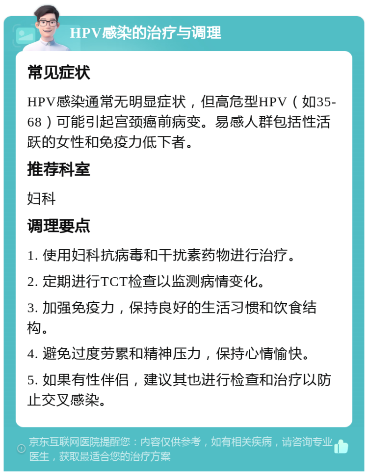 HPV感染的治疗与调理 常见症状 HPV感染通常无明显症状，但高危型HPV（如35-68）可能引起宫颈癌前病变。易感人群包括性活跃的女性和免疫力低下者。 推荐科室 妇科 调理要点 1. 使用妇科抗病毒和干扰素药物进行治疗。 2. 定期进行TCT检查以监测病情变化。 3. 加强免疫力，保持良好的生活习惯和饮食结构。 4. 避免过度劳累和精神压力，保持心情愉快。 5. 如果有性伴侣，建议其也进行检查和治疗以防止交叉感染。