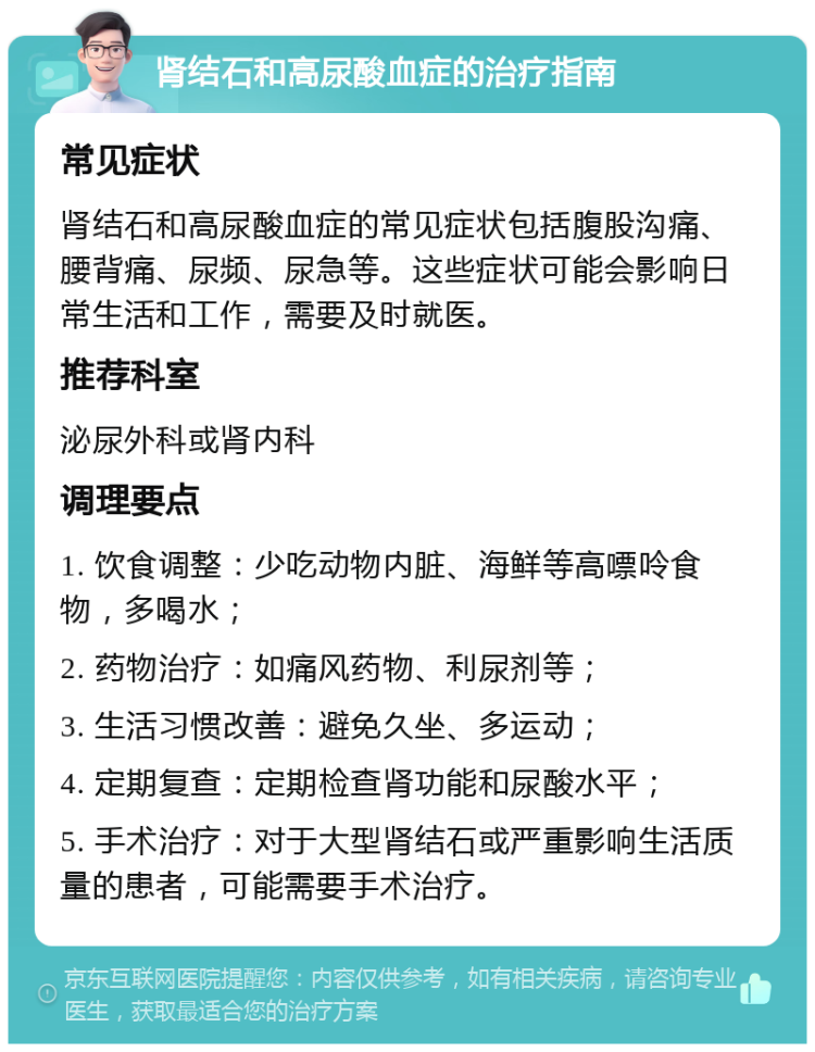 肾结石和高尿酸血症的治疗指南 常见症状 肾结石和高尿酸血症的常见症状包括腹股沟痛、腰背痛、尿频、尿急等。这些症状可能会影响日常生活和工作，需要及时就医。 推荐科室 泌尿外科或肾内科 调理要点 1. 饮食调整：少吃动物内脏、海鲜等高嘌呤食物，多喝水； 2. 药物治疗：如痛风药物、利尿剂等； 3. 生活习惯改善：避免久坐、多运动； 4. 定期复查：定期检查肾功能和尿酸水平； 5. 手术治疗：对于大型肾结石或严重影响生活质量的患者，可能需要手术治疗。