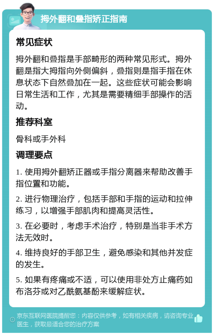 拇外翻和叠指矫正指南 常见症状 拇外翻和叠指是手部畸形的两种常见形式。拇外翻是指大拇指向外侧偏斜，叠指则是指手指在休息状态下自然叠加在一起。这些症状可能会影响日常生活和工作，尤其是需要精细手部操作的活动。 推荐科室 骨科或手外科 调理要点 1. 使用拇外翻矫正器或手指分离器来帮助改善手指位置和功能。 2. 进行物理治疗，包括手部和手指的运动和拉伸练习，以增强手部肌肉和提高灵活性。 3. 在必要时，考虑手术治疗，特别是当非手术方法无效时。 4. 维持良好的手部卫生，避免感染和其他并发症的发生。 5. 如果有疼痛或不适，可以使用非处方止痛药如布洛芬或对乙酰氨基酚来缓解症状。