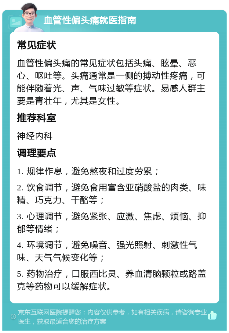 血管性偏头痛就医指南 常见症状 血管性偏头痛的常见症状包括头痛、眩晕、恶心、呕吐等。头痛通常是一侧的搏动性疼痛，可能伴随着光、声、气味过敏等症状。易感人群主要是青壮年，尤其是女性。 推荐科室 神经内科 调理要点 1. 规律作息，避免熬夜和过度劳累； 2. 饮食调节，避免食用富含亚硝酸盐的肉类、味精、巧克力、干酪等； 3. 心理调节，避免紧张、应激、焦虑、烦恼、抑郁等情绪； 4. 环境调节，避免噪音、强光照射、刺激性气味、天气气候变化等； 5. 药物治疗，口服西比灵、养血清脑颗粒或路盖克等药物可以缓解症状。