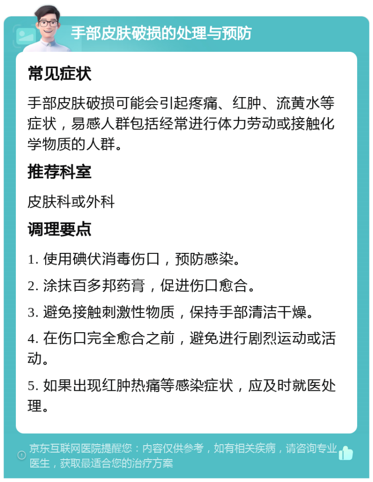 手部皮肤破损的处理与预防 常见症状 手部皮肤破损可能会引起疼痛、红肿、流黄水等症状，易感人群包括经常进行体力劳动或接触化学物质的人群。 推荐科室 皮肤科或外科 调理要点 1. 使用碘伏消毒伤口，预防感染。 2. 涂抹百多邦药膏，促进伤口愈合。 3. 避免接触刺激性物质，保持手部清洁干燥。 4. 在伤口完全愈合之前，避免进行剧烈运动或活动。 5. 如果出现红肿热痛等感染症状，应及时就医处理。