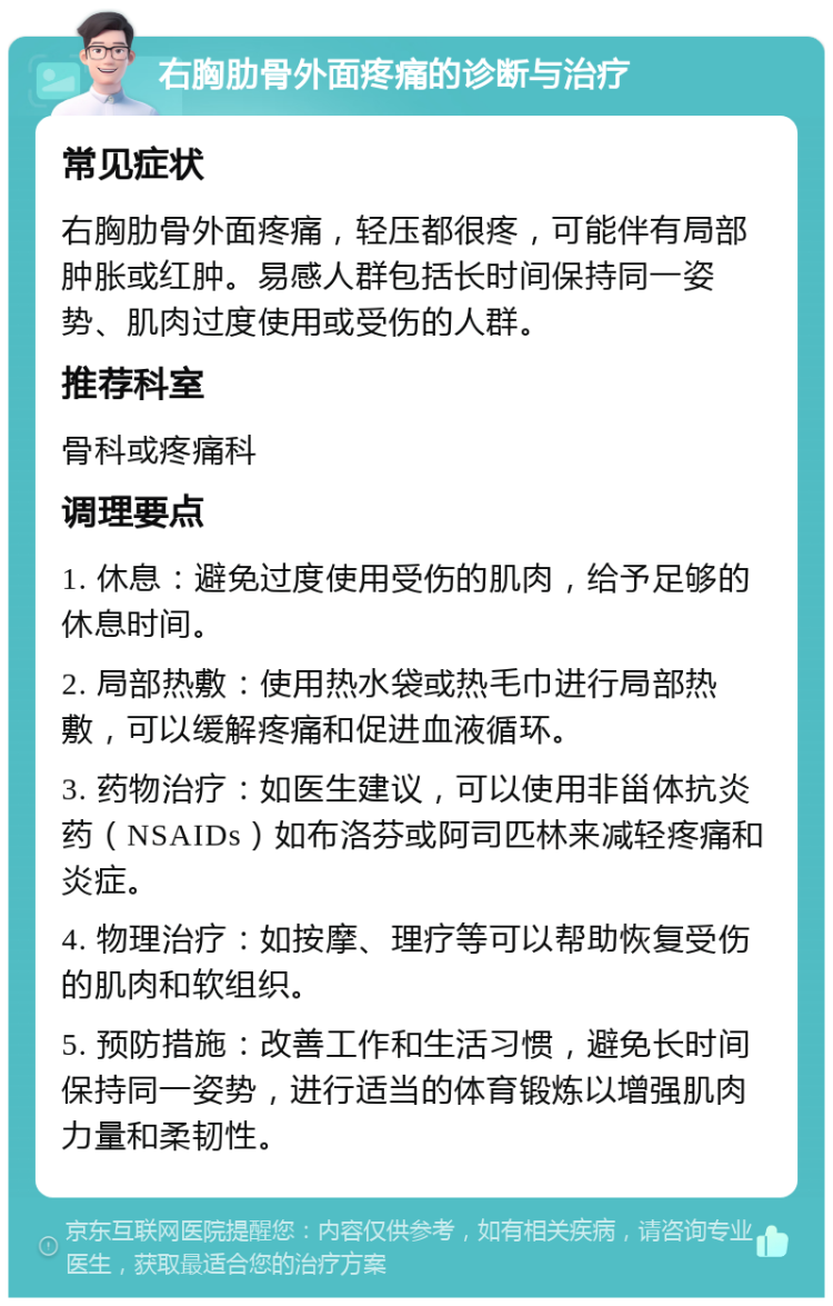 右胸肋骨外面疼痛的诊断与治疗 常见症状 右胸肋骨外面疼痛，轻压都很疼，可能伴有局部肿胀或红肿。易感人群包括长时间保持同一姿势、肌肉过度使用或受伤的人群。 推荐科室 骨科或疼痛科 调理要点 1. 休息：避免过度使用受伤的肌肉，给予足够的休息时间。 2. 局部热敷：使用热水袋或热毛巾进行局部热敷，可以缓解疼痛和促进血液循环。 3. 药物治疗：如医生建议，可以使用非甾体抗炎药（NSAIDs）如布洛芬或阿司匹林来减轻疼痛和炎症。 4. 物理治疗：如按摩、理疗等可以帮助恢复受伤的肌肉和软组织。 5. 预防措施：改善工作和生活习惯，避免长时间保持同一姿势，进行适当的体育锻炼以增强肌肉力量和柔韧性。