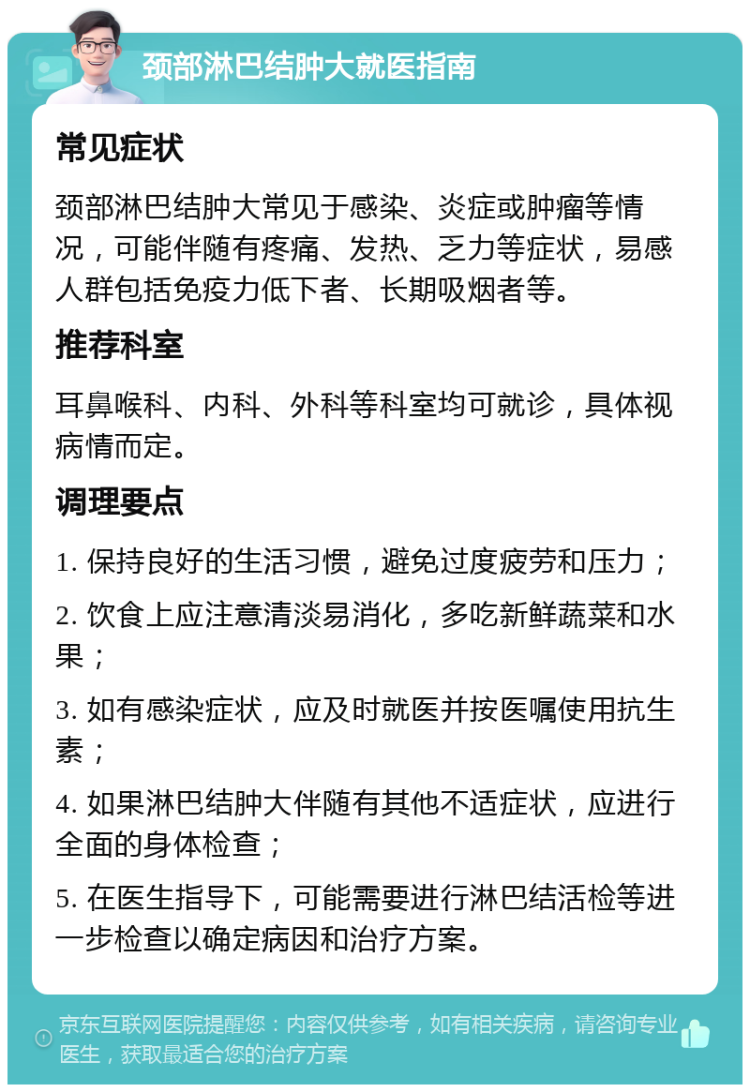 颈部淋巴结肿大就医指南 常见症状 颈部淋巴结肿大常见于感染、炎症或肿瘤等情况，可能伴随有疼痛、发热、乏力等症状，易感人群包括免疫力低下者、长期吸烟者等。 推荐科室 耳鼻喉科、内科、外科等科室均可就诊，具体视病情而定。 调理要点 1. 保持良好的生活习惯，避免过度疲劳和压力； 2. 饮食上应注意清淡易消化，多吃新鲜蔬菜和水果； 3. 如有感染症状，应及时就医并按医嘱使用抗生素； 4. 如果淋巴结肿大伴随有其他不适症状，应进行全面的身体检查； 5. 在医生指导下，可能需要进行淋巴结活检等进一步检查以确定病因和治疗方案。