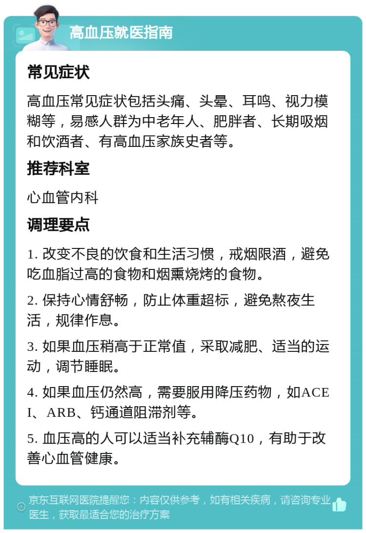 高血压就医指南 常见症状 高血压常见症状包括头痛、头晕、耳鸣、视力模糊等，易感人群为中老年人、肥胖者、长期吸烟和饮酒者、有高血压家族史者等。 推荐科室 心血管内科 调理要点 1. 改变不良的饮食和生活习惯，戒烟限酒，避免吃血脂过高的食物和烟熏烧烤的食物。 2. 保持心情舒畅，防止体重超标，避免熬夜生活，规律作息。 3. 如果血压稍高于正常值，采取减肥、适当的运动，调节睡眠。 4. 如果血压仍然高，需要服用降压药物，如ACEI、ARB、钙通道阻滞剂等。 5. 血压高的人可以适当补充辅酶Q10，有助于改善心血管健康。