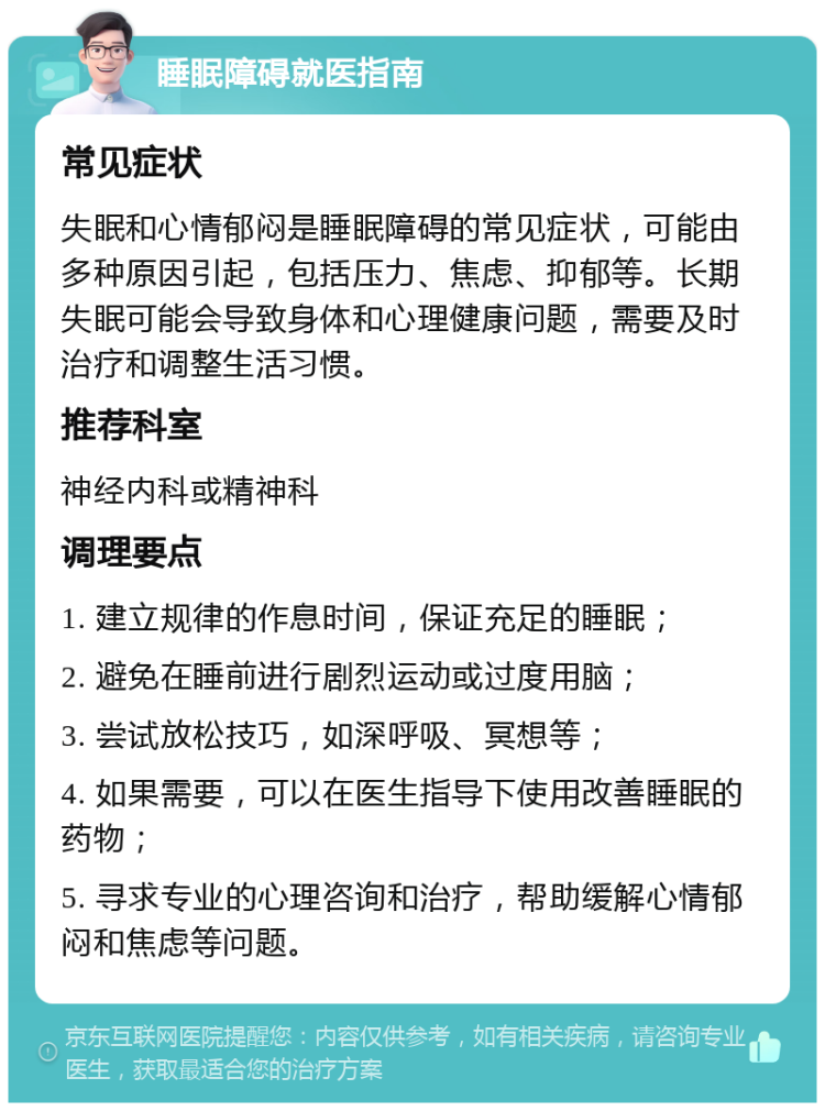 睡眠障碍就医指南 常见症状 失眠和心情郁闷是睡眠障碍的常见症状，可能由多种原因引起，包括压力、焦虑、抑郁等。长期失眠可能会导致身体和心理健康问题，需要及时治疗和调整生活习惯。 推荐科室 神经内科或精神科 调理要点 1. 建立规律的作息时间，保证充足的睡眠； 2. 避免在睡前进行剧烈运动或过度用脑； 3. 尝试放松技巧，如深呼吸、冥想等； 4. 如果需要，可以在医生指导下使用改善睡眠的药物； 5. 寻求专业的心理咨询和治疗，帮助缓解心情郁闷和焦虑等问题。