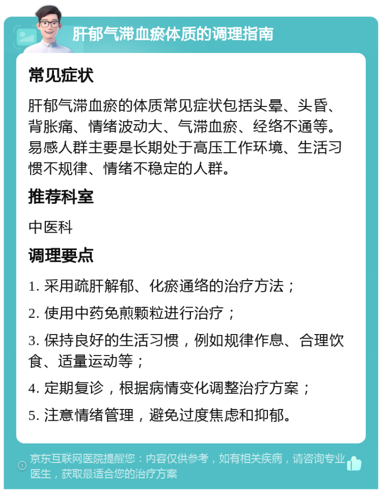 肝郁气滞血瘀体质的调理指南 常见症状 肝郁气滞血瘀的体质常见症状包括头晕、头昏、背胀痛、情绪波动大、气滞血瘀、经络不通等。易感人群主要是长期处于高压工作环境、生活习惯不规律、情绪不稳定的人群。 推荐科室 中医科 调理要点 1. 采用疏肝解郁、化瘀通络的治疗方法； 2. 使用中药免煎颗粒进行治疗； 3. 保持良好的生活习惯，例如规律作息、合理饮食、适量运动等； 4. 定期复诊，根据病情变化调整治疗方案； 5. 注意情绪管理，避免过度焦虑和抑郁。