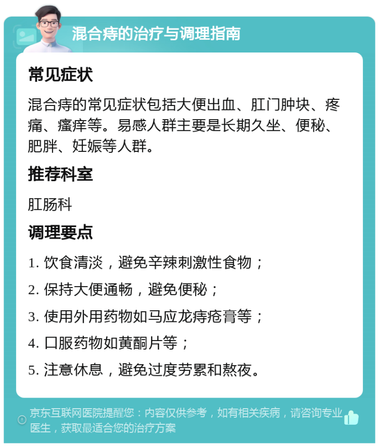 混合痔的治疗与调理指南 常见症状 混合痔的常见症状包括大便出血、肛门肿块、疼痛、瘙痒等。易感人群主要是长期久坐、便秘、肥胖、妊娠等人群。 推荐科室 肛肠科 调理要点 1. 饮食清淡，避免辛辣刺激性食物； 2. 保持大便通畅，避免便秘； 3. 使用外用药物如马应龙痔疮膏等； 4. 口服药物如黄酮片等； 5. 注意休息，避免过度劳累和熬夜。