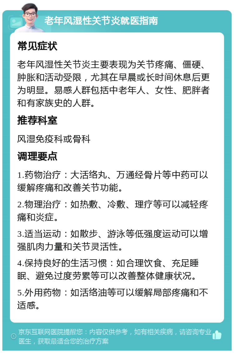 老年风湿性关节炎就医指南 常见症状 老年风湿性关节炎主要表现为关节疼痛、僵硬、肿胀和活动受限，尤其在早晨或长时间休息后更为明显。易感人群包括中老年人、女性、肥胖者和有家族史的人群。 推荐科室 风湿免疫科或骨科 调理要点 1.药物治疗：大活络丸、万通经骨片等中药可以缓解疼痛和改善关节功能。 2.物理治疗：如热敷、冷敷、理疗等可以减轻疼痛和炎症。 3.适当运动：如散步、游泳等低强度运动可以增强肌肉力量和关节灵活性。 4.保持良好的生活习惯：如合理饮食、充足睡眠、避免过度劳累等可以改善整体健康状况。 5.外用药物：如活络油等可以缓解局部疼痛和不适感。