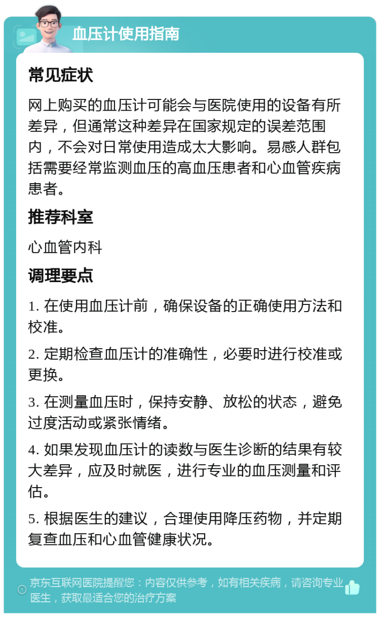 血压计使用指南 常见症状 网上购买的血压计可能会与医院使用的设备有所差异，但通常这种差异在国家规定的误差范围内，不会对日常使用造成太大影响。易感人群包括需要经常监测血压的高血压患者和心血管疾病患者。 推荐科室 心血管内科 调理要点 1. 在使用血压计前，确保设备的正确使用方法和校准。 2. 定期检查血压计的准确性，必要时进行校准或更换。 3. 在测量血压时，保持安静、放松的状态，避免过度活动或紧张情绪。 4. 如果发现血压计的读数与医生诊断的结果有较大差异，应及时就医，进行专业的血压测量和评估。 5. 根据医生的建议，合理使用降压药物，并定期复查血压和心血管健康状况。