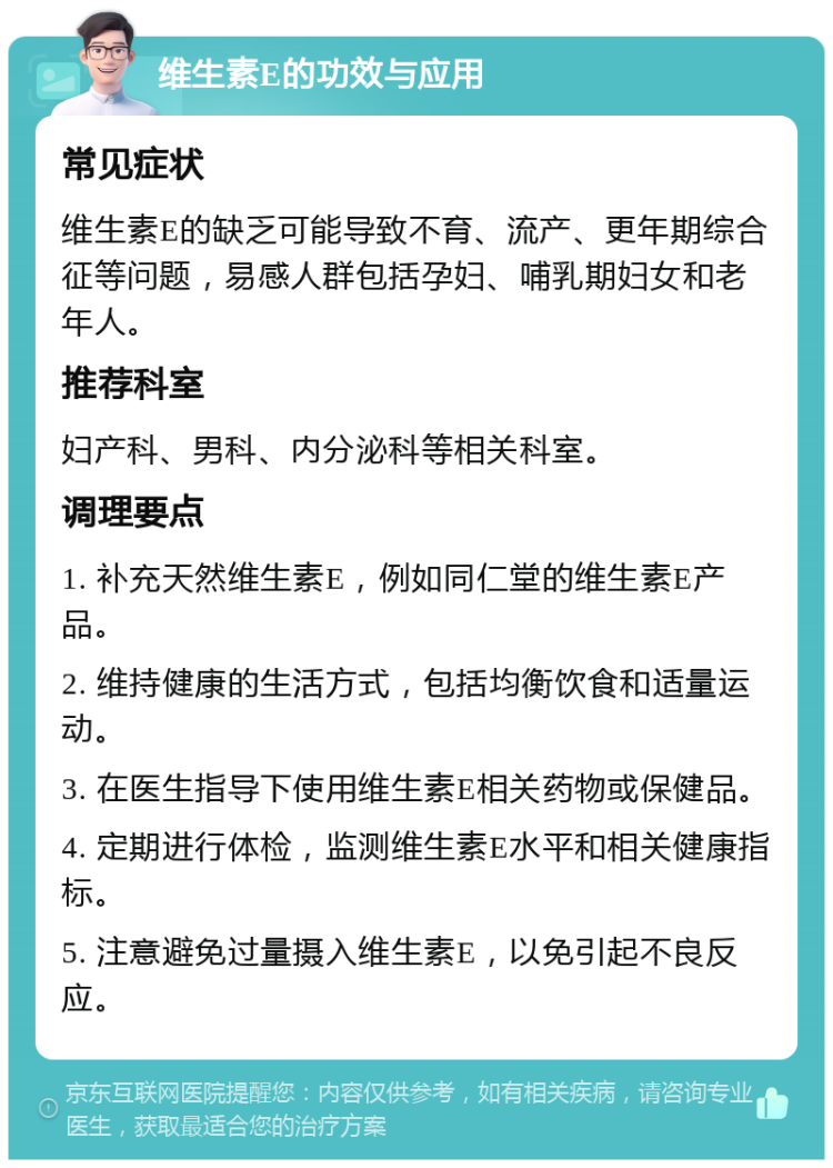 维生素E的功效与应用 常见症状 维生素E的缺乏可能导致不育、流产、更年期综合征等问题，易感人群包括孕妇、哺乳期妇女和老年人。 推荐科室 妇产科、男科、内分泌科等相关科室。 调理要点 1. 补充天然维生素E，例如同仁堂的维生素E产品。 2. 维持健康的生活方式，包括均衡饮食和适量运动。 3. 在医生指导下使用维生素E相关药物或保健品。 4. 定期进行体检，监测维生素E水平和相关健康指标。 5. 注意避免过量摄入维生素E，以免引起不良反应。