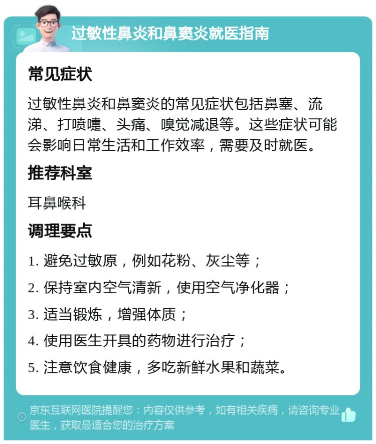 过敏性鼻炎和鼻窦炎就医指南 常见症状 过敏性鼻炎和鼻窦炎的常见症状包括鼻塞、流涕、打喷嚏、头痛、嗅觉减退等。这些症状可能会影响日常生活和工作效率，需要及时就医。 推荐科室 耳鼻喉科 调理要点 1. 避免过敏原，例如花粉、灰尘等； 2. 保持室内空气清新，使用空气净化器； 3. 适当锻炼，增强体质； 4. 使用医生开具的药物进行治疗； 5. 注意饮食健康，多吃新鲜水果和蔬菜。