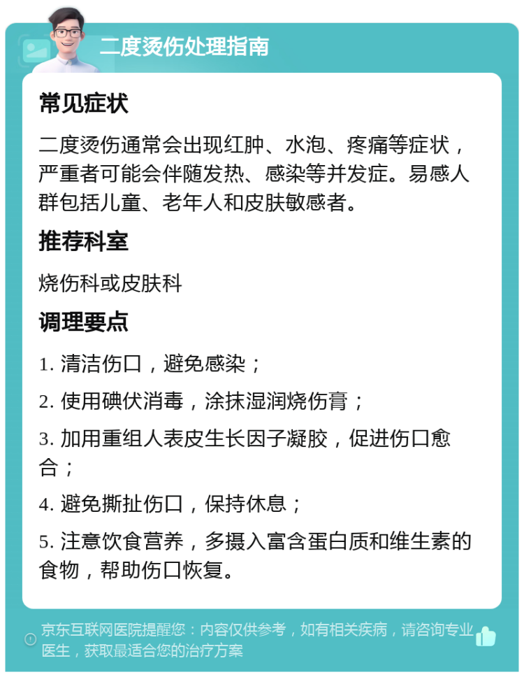 二度烫伤处理指南 常见症状 二度烫伤通常会出现红肿、水泡、疼痛等症状，严重者可能会伴随发热、感染等并发症。易感人群包括儿童、老年人和皮肤敏感者。 推荐科室 烧伤科或皮肤科 调理要点 1. 清洁伤口，避免感染； 2. 使用碘伏消毒，涂抹湿润烧伤膏； 3. 加用重组人表皮生长因子凝胶，促进伤口愈合； 4. 避免撕扯伤口，保持休息； 5. 注意饮食营养，多摄入富含蛋白质和维生素的食物，帮助伤口恢复。