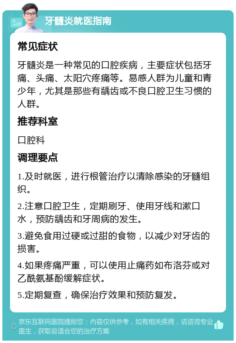 牙髓炎就医指南 常见症状 牙髓炎是一种常见的口腔疾病，主要症状包括牙痛、头痛、太阳穴疼痛等。易感人群为儿童和青少年，尤其是那些有龋齿或不良口腔卫生习惯的人群。 推荐科室 口腔科 调理要点 1.及时就医，进行根管治疗以清除感染的牙髓组织。 2.注意口腔卫生，定期刷牙、使用牙线和漱口水，预防龋齿和牙周病的发生。 3.避免食用过硬或过甜的食物，以减少对牙齿的损害。 4.如果疼痛严重，可以使用止痛药如布洛芬或对乙酰氨基酚缓解症状。 5.定期复查，确保治疗效果和预防复发。