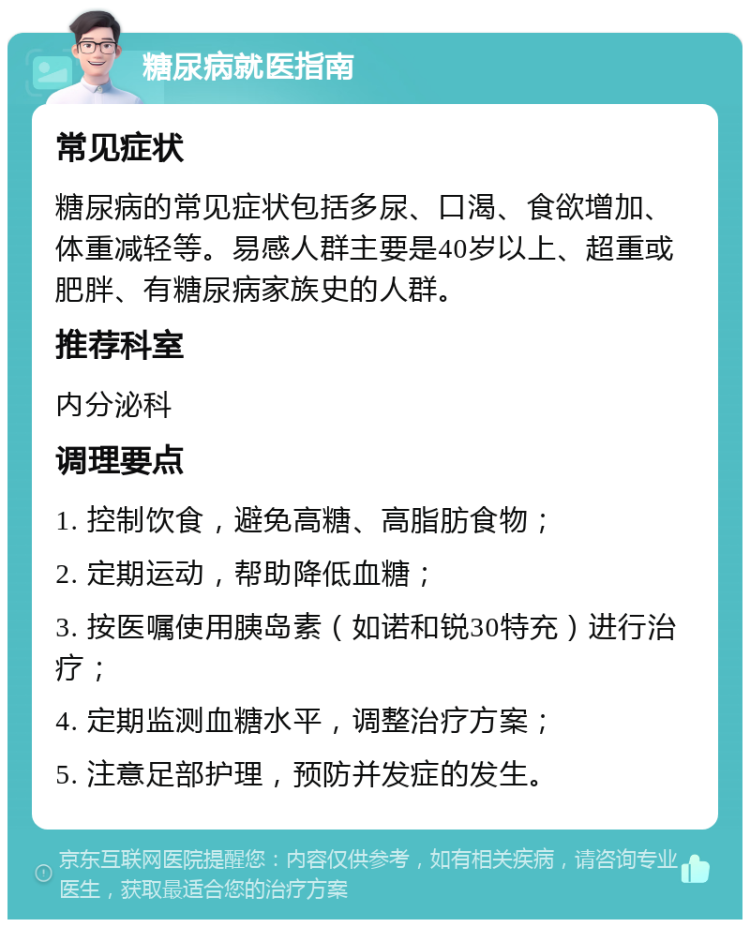 糖尿病就医指南 常见症状 糖尿病的常见症状包括多尿、口渴、食欲增加、体重减轻等。易感人群主要是40岁以上、超重或肥胖、有糖尿病家族史的人群。 推荐科室 内分泌科 调理要点 1. 控制饮食，避免高糖、高脂肪食物； 2. 定期运动，帮助降低血糖； 3. 按医嘱使用胰岛素（如诺和锐30特充）进行治疗； 4. 定期监测血糖水平，调整治疗方案； 5. 注意足部护理，预防并发症的发生。