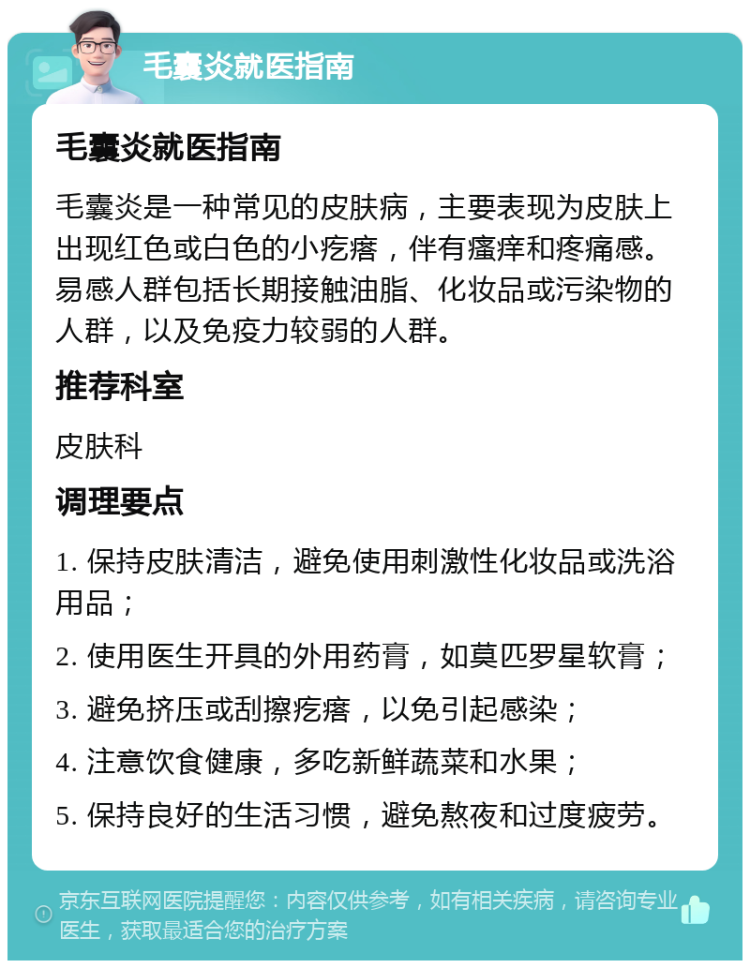 毛囊炎就医指南 毛囊炎就医指南 毛囊炎是一种常见的皮肤病，主要表现为皮肤上出现红色或白色的小疙瘩，伴有瘙痒和疼痛感。易感人群包括长期接触油脂、化妆品或污染物的人群，以及免疫力较弱的人群。 推荐科室 皮肤科 调理要点 1. 保持皮肤清洁，避免使用刺激性化妆品或洗浴用品； 2. 使用医生开具的外用药膏，如莫匹罗星软膏； 3. 避免挤压或刮擦疙瘩，以免引起感染； 4. 注意饮食健康，多吃新鲜蔬菜和水果； 5. 保持良好的生活习惯，避免熬夜和过度疲劳。