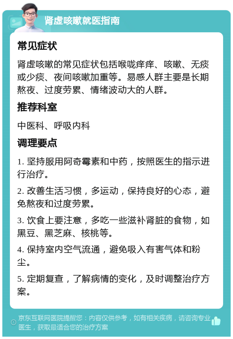 肾虚咳嗽就医指南 常见症状 肾虚咳嗽的常见症状包括喉咙痒痒、咳嗽、无痰或少痰、夜间咳嗽加重等。易感人群主要是长期熬夜、过度劳累、情绪波动大的人群。 推荐科室 中医科、呼吸内科 调理要点 1. 坚持服用阿奇霉素和中药，按照医生的指示进行治疗。 2. 改善生活习惯，多运动，保持良好的心态，避免熬夜和过度劳累。 3. 饮食上要注意，多吃一些滋补肾脏的食物，如黑豆、黑芝麻、核桃等。 4. 保持室内空气流通，避免吸入有害气体和粉尘。 5. 定期复查，了解病情的变化，及时调整治疗方案。