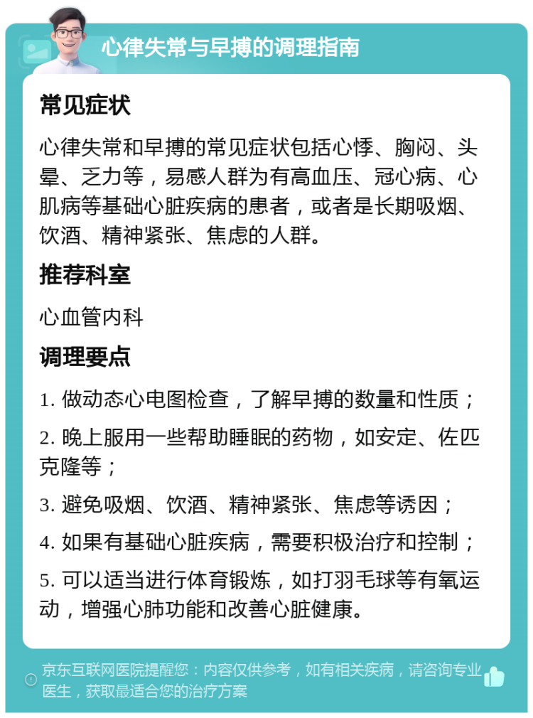 心律失常与早搏的调理指南 常见症状 心律失常和早搏的常见症状包括心悸、胸闷、头晕、乏力等，易感人群为有高血压、冠心病、心肌病等基础心脏疾病的患者，或者是长期吸烟、饮酒、精神紧张、焦虑的人群。 推荐科室 心血管内科 调理要点 1. 做动态心电图检查，了解早搏的数量和性质； 2. 晚上服用一些帮助睡眠的药物，如安定、佐匹克隆等； 3. 避免吸烟、饮酒、精神紧张、焦虑等诱因； 4. 如果有基础心脏疾病，需要积极治疗和控制； 5. 可以适当进行体育锻炼，如打羽毛球等有氧运动，增强心肺功能和改善心脏健康。