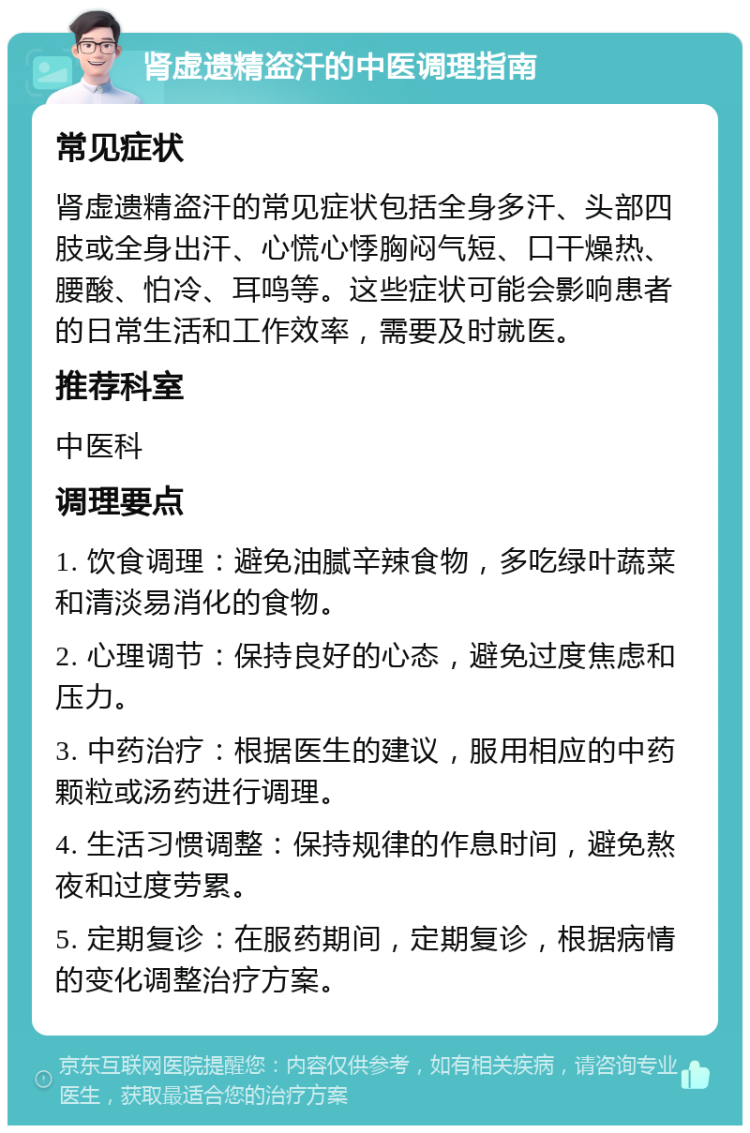 肾虚遗精盗汗的中医调理指南 常见症状 肾虚遗精盗汗的常见症状包括全身多汗、头部四肢或全身出汗、心慌心悸胸闷气短、口干燥热、腰酸、怕冷、耳鸣等。这些症状可能会影响患者的日常生活和工作效率，需要及时就医。 推荐科室 中医科 调理要点 1. 饮食调理：避免油腻辛辣食物，多吃绿叶蔬菜和清淡易消化的食物。 2. 心理调节：保持良好的心态，避免过度焦虑和压力。 3. 中药治疗：根据医生的建议，服用相应的中药颗粒或汤药进行调理。 4. 生活习惯调整：保持规律的作息时间，避免熬夜和过度劳累。 5. 定期复诊：在服药期间，定期复诊，根据病情的变化调整治疗方案。