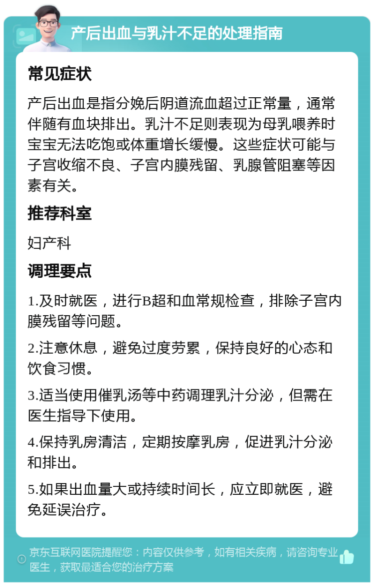 产后出血与乳汁不足的处理指南 常见症状 产后出血是指分娩后阴道流血超过正常量，通常伴随有血块排出。乳汁不足则表现为母乳喂养时宝宝无法吃饱或体重增长缓慢。这些症状可能与子宫收缩不良、子宫内膜残留、乳腺管阻塞等因素有关。 推荐科室 妇产科 调理要点 1.及时就医，进行B超和血常规检查，排除子宫内膜残留等问题。 2.注意休息，避免过度劳累，保持良好的心态和饮食习惯。 3.适当使用催乳汤等中药调理乳汁分泌，但需在医生指导下使用。 4.保持乳房清洁，定期按摩乳房，促进乳汁分泌和排出。 5.如果出血量大或持续时间长，应立即就医，避免延误治疗。