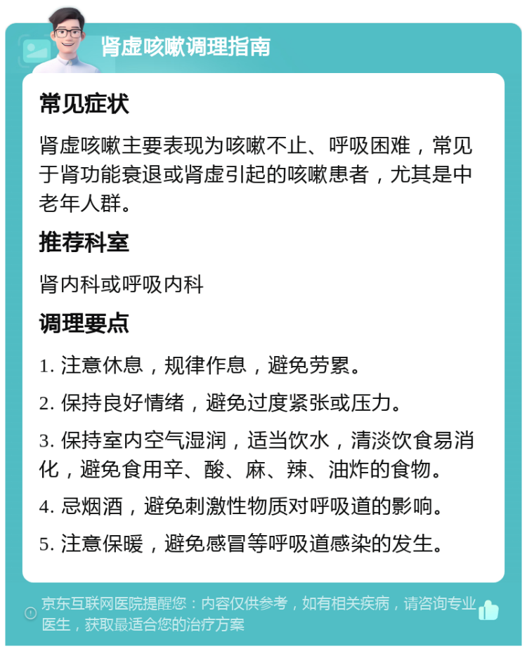 肾虚咳嗽调理指南 常见症状 肾虚咳嗽主要表现为咳嗽不止、呼吸困难，常见于肾功能衰退或肾虚引起的咳嗽患者，尤其是中老年人群。 推荐科室 肾内科或呼吸内科 调理要点 1. 注意休息，规律作息，避免劳累。 2. 保持良好情绪，避免过度紧张或压力。 3. 保持室内空气湿润，适当饮水，清淡饮食易消化，避免食用辛、酸、麻、辣、油炸的食物。 4. 忌烟酒，避免刺激性物质对呼吸道的影响。 5. 注意保暖，避免感冒等呼吸道感染的发生。