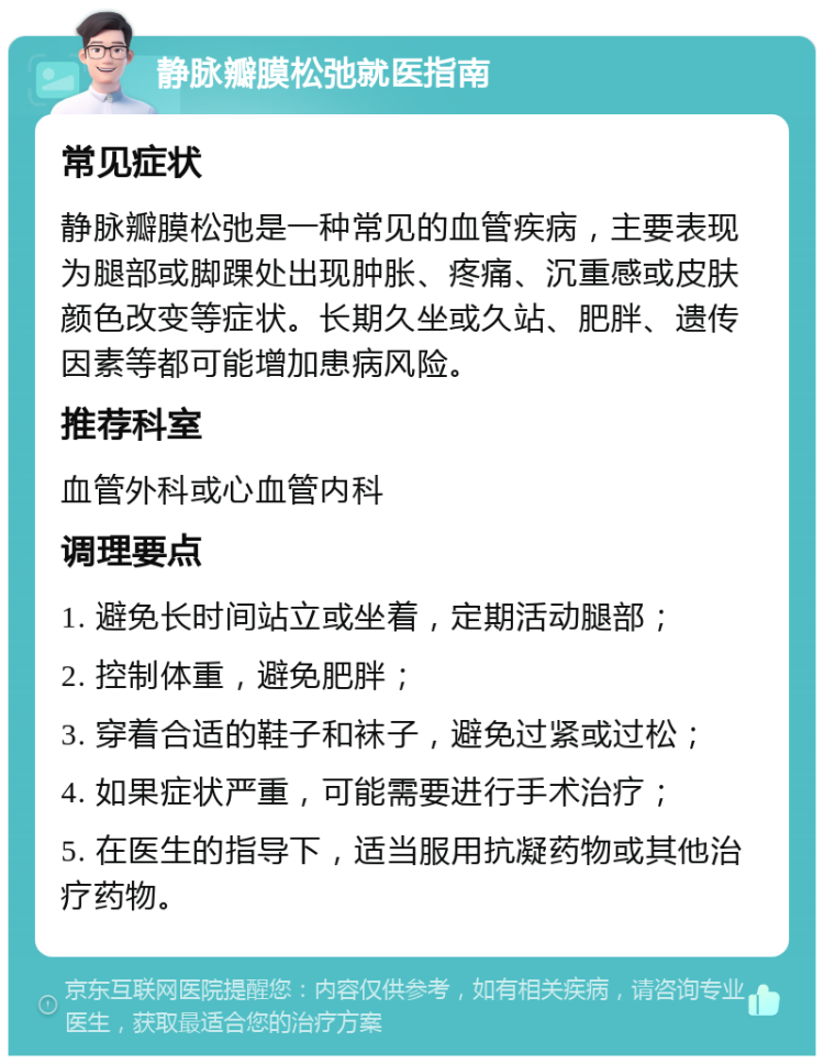 静脉瓣膜松弛就医指南 常见症状 静脉瓣膜松弛是一种常见的血管疾病，主要表现为腿部或脚踝处出现肿胀、疼痛、沉重感或皮肤颜色改变等症状。长期久坐或久站、肥胖、遗传因素等都可能增加患病风险。 推荐科室 血管外科或心血管内科 调理要点 1. 避免长时间站立或坐着，定期活动腿部； 2. 控制体重，避免肥胖； 3. 穿着合适的鞋子和袜子，避免过紧或过松； 4. 如果症状严重，可能需要进行手术治疗； 5. 在医生的指导下，适当服用抗凝药物或其他治疗药物。