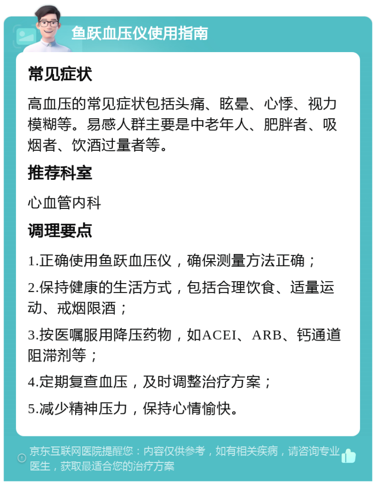 鱼跃血压仪使用指南 常见症状 高血压的常见症状包括头痛、眩晕、心悸、视力模糊等。易感人群主要是中老年人、肥胖者、吸烟者、饮酒过量者等。 推荐科室 心血管内科 调理要点 1.正确使用鱼跃血压仪，确保测量方法正确； 2.保持健康的生活方式，包括合理饮食、适量运动、戒烟限酒； 3.按医嘱服用降压药物，如ACEI、ARB、钙通道阻滞剂等； 4.定期复查血压，及时调整治疗方案； 5.减少精神压力，保持心情愉快。