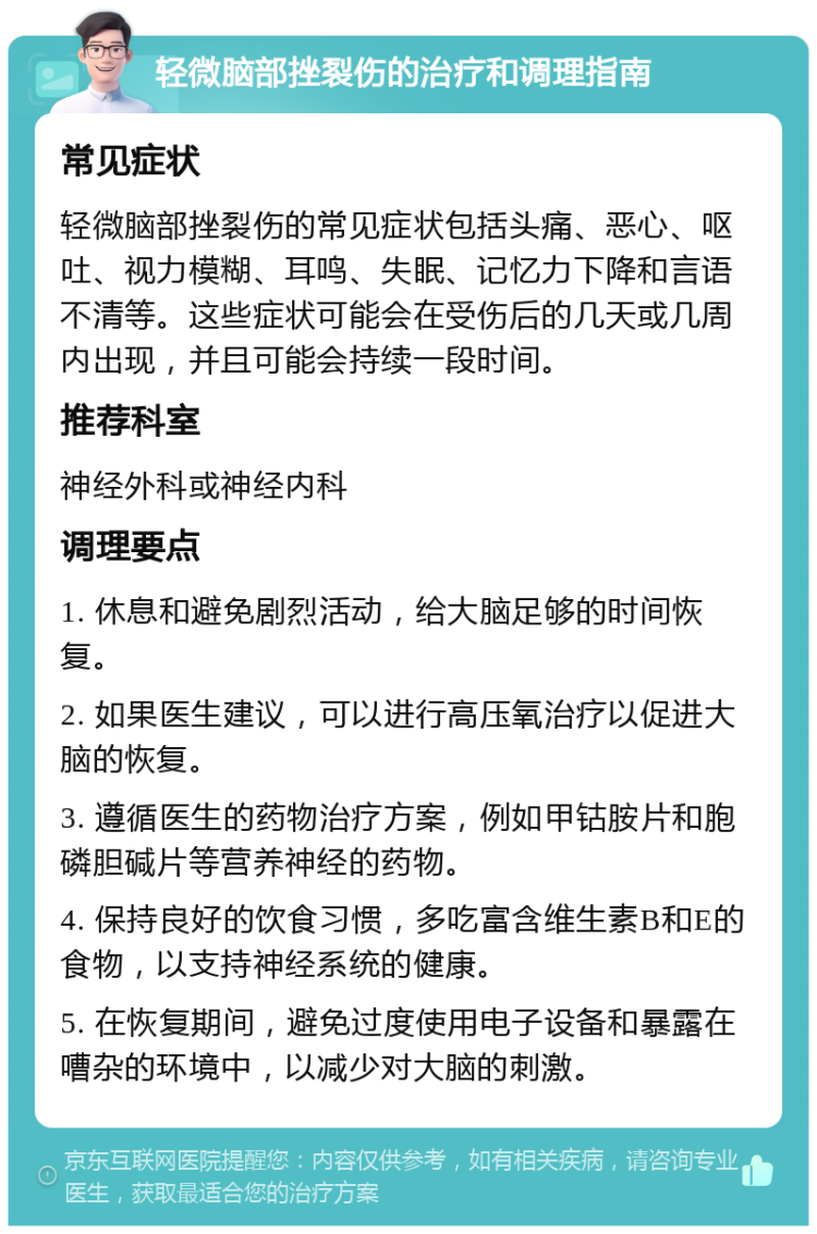 轻微脑部挫裂伤的治疗和调理指南 常见症状 轻微脑部挫裂伤的常见症状包括头痛、恶心、呕吐、视力模糊、耳鸣、失眠、记忆力下降和言语不清等。这些症状可能会在受伤后的几天或几周内出现，并且可能会持续一段时间。 推荐科室 神经外科或神经内科 调理要点 1. 休息和避免剧烈活动，给大脑足够的时间恢复。 2. 如果医生建议，可以进行高压氧治疗以促进大脑的恢复。 3. 遵循医生的药物治疗方案，例如甲钴胺片和胞磷胆碱片等营养神经的药物。 4. 保持良好的饮食习惯，多吃富含维生素B和E的食物，以支持神经系统的健康。 5. 在恢复期间，避免过度使用电子设备和暴露在嘈杂的环境中，以减少对大脑的刺激。