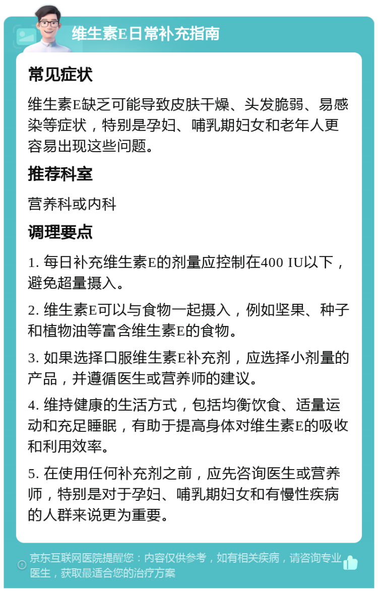 维生素E日常补充指南 常见症状 维生素E缺乏可能导致皮肤干燥、头发脆弱、易感染等症状，特别是孕妇、哺乳期妇女和老年人更容易出现这些问题。 推荐科室 营养科或内科 调理要点 1. 每日补充维生素E的剂量应控制在400 IU以下，避免超量摄入。 2. 维生素E可以与食物一起摄入，例如坚果、种子和植物油等富含维生素E的食物。 3. 如果选择口服维生素E补充剂，应选择小剂量的产品，并遵循医生或营养师的建议。 4. 维持健康的生活方式，包括均衡饮食、适量运动和充足睡眠，有助于提高身体对维生素E的吸收和利用效率。 5. 在使用任何补充剂之前，应先咨询医生或营养师，特别是对于孕妇、哺乳期妇女和有慢性疾病的人群来说更为重要。