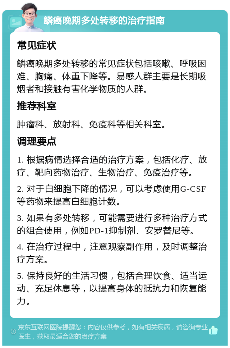 鳞癌晚期多处转移的治疗指南 常见症状 鳞癌晚期多处转移的常见症状包括咳嗽、呼吸困难、胸痛、体重下降等。易感人群主要是长期吸烟者和接触有害化学物质的人群。 推荐科室 肿瘤科、放射科、免疫科等相关科室。 调理要点 1. 根据病情选择合适的治疗方案，包括化疗、放疗、靶向药物治疗、生物治疗、免疫治疗等。 2. 对于白细胞下降的情况，可以考虑使用G-CSF等药物来提高白细胞计数。 3. 如果有多处转移，可能需要进行多种治疗方式的组合使用，例如PD-1抑制剂、安罗替尼等。 4. 在治疗过程中，注意观察副作用，及时调整治疗方案。 5. 保持良好的生活习惯，包括合理饮食、适当运动、充足休息等，以提高身体的抵抗力和恢复能力。