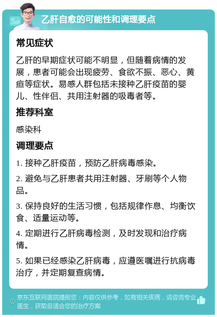 乙肝自愈的可能性和调理要点 常见症状 乙肝的早期症状可能不明显，但随着病情的发展，患者可能会出现疲劳、食欲不振、恶心、黄疸等症状。易感人群包括未接种乙肝疫苗的婴儿、性伴侣、共用注射器的吸毒者等。 推荐科室 感染科 调理要点 1. 接种乙肝疫苗，预防乙肝病毒感染。 2. 避免与乙肝患者共用注射器、牙刷等个人物品。 3. 保持良好的生活习惯，包括规律作息、均衡饮食、适量运动等。 4. 定期进行乙肝病毒检测，及时发现和治疗病情。 5. 如果已经感染乙肝病毒，应遵医嘱进行抗病毒治疗，并定期复查病情。