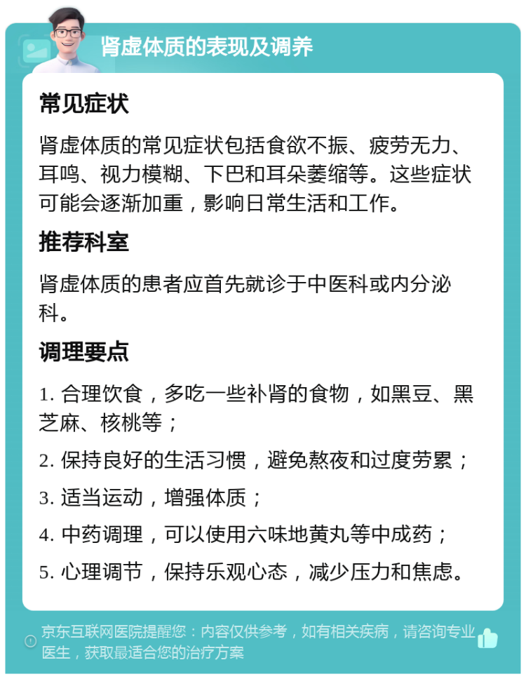 肾虚体质的表现及调养 常见症状 肾虚体质的常见症状包括食欲不振、疲劳无力、耳鸣、视力模糊、下巴和耳朵萎缩等。这些症状可能会逐渐加重，影响日常生活和工作。 推荐科室 肾虚体质的患者应首先就诊于中医科或内分泌科。 调理要点 1. 合理饮食，多吃一些补肾的食物，如黑豆、黑芝麻、核桃等； 2. 保持良好的生活习惯，避免熬夜和过度劳累； 3. 适当运动，增强体质； 4. 中药调理，可以使用六味地黄丸等中成药； 5. 心理调节，保持乐观心态，减少压力和焦虑。