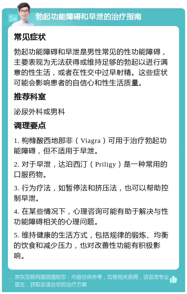 勃起功能障碍和早泄的治疗指南 常见症状 勃起功能障碍和早泄是男性常见的性功能障碍，主要表现为无法获得或维持足够的勃起以进行满意的性生活，或者在性交中过早射精。这些症状可能会影响患者的自信心和性生活质量。 推荐科室 泌尿外科或男科 调理要点 1. 枸橼酸西地那非（Viagra）可用于治疗勃起功能障碍，但不适用于早泄。 2. 对于早泄，达泊西汀（Priligy）是一种常用的口服药物。 3. 行为疗法，如暂停法和挤压法，也可以帮助控制早泄。 4. 在某些情况下，心理咨询可能有助于解决与性功能障碍相关的心理问题。 5. 维持健康的生活方式，包括规律的锻炼、均衡的饮食和减少压力，也对改善性功能有积极影响。