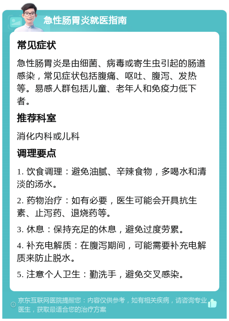 急性肠胃炎就医指南 常见症状 急性肠胃炎是由细菌、病毒或寄生虫引起的肠道感染，常见症状包括腹痛、呕吐、腹泻、发热等。易感人群包括儿童、老年人和免疫力低下者。 推荐科室 消化内科或儿科 调理要点 1. 饮食调理：避免油腻、辛辣食物，多喝水和清淡的汤水。 2. 药物治疗：如有必要，医生可能会开具抗生素、止泻药、退烧药等。 3. 休息：保持充足的休息，避免过度劳累。 4. 补充电解质：在腹泻期间，可能需要补充电解质来防止脱水。 5. 注意个人卫生：勤洗手，避免交叉感染。