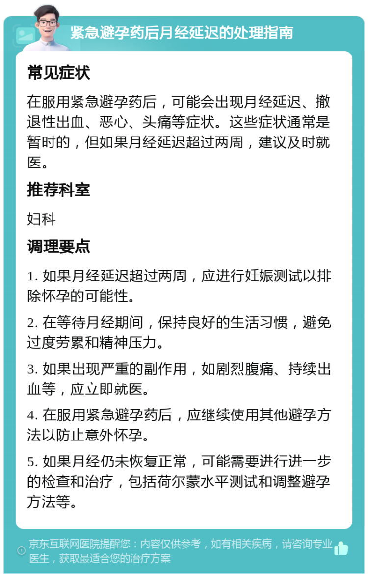 紧急避孕药后月经延迟的处理指南 常见症状 在服用紧急避孕药后，可能会出现月经延迟、撤退性出血、恶心、头痛等症状。这些症状通常是暂时的，但如果月经延迟超过两周，建议及时就医。 推荐科室 妇科 调理要点 1. 如果月经延迟超过两周，应进行妊娠测试以排除怀孕的可能性。 2. 在等待月经期间，保持良好的生活习惯，避免过度劳累和精神压力。 3. 如果出现严重的副作用，如剧烈腹痛、持续出血等，应立即就医。 4. 在服用紧急避孕药后，应继续使用其他避孕方法以防止意外怀孕。 5. 如果月经仍未恢复正常，可能需要进行进一步的检查和治疗，包括荷尔蒙水平测试和调整避孕方法等。