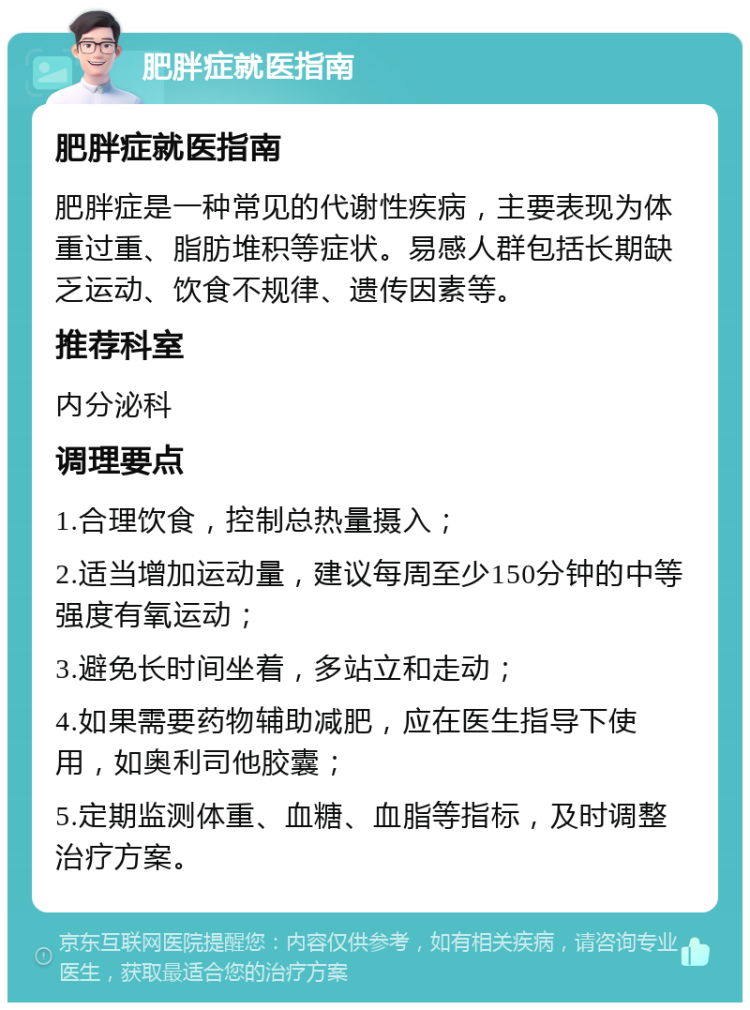 肥胖症就医指南 肥胖症就医指南 肥胖症是一种常见的代谢性疾病，主要表现为体重过重、脂肪堆积等症状。易感人群包括长期缺乏运动、饮食不规律、遗传因素等。 推荐科室 内分泌科 调理要点 1.合理饮食，控制总热量摄入； 2.适当增加运动量，建议每周至少150分钟的中等强度有氧运动； 3.避免长时间坐着，多站立和走动； 4.如果需要药物辅助减肥，应在医生指导下使用，如奥利司他胶囊； 5.定期监测体重、血糖、血脂等指标，及时调整治疗方案。