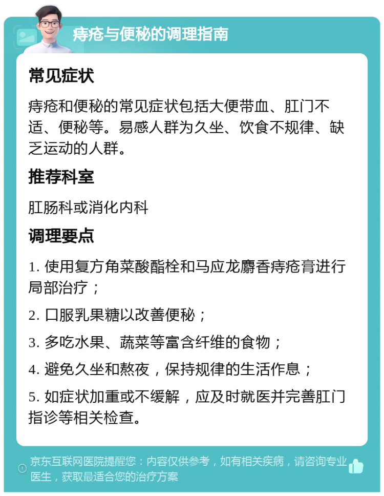 痔疮与便秘的调理指南 常见症状 痔疮和便秘的常见症状包括大便带血、肛门不适、便秘等。易感人群为久坐、饮食不规律、缺乏运动的人群。 推荐科室 肛肠科或消化内科 调理要点 1. 使用复方角菜酸酯栓和马应龙麝香痔疮膏进行局部治疗； 2. 口服乳果糖以改善便秘； 3. 多吃水果、蔬菜等富含纤维的食物； 4. 避免久坐和熬夜，保持规律的生活作息； 5. 如症状加重或不缓解，应及时就医并完善肛门指诊等相关检查。